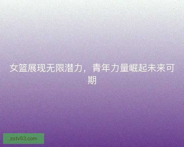女篮展现无限潜力，青年力量崛起未来可期