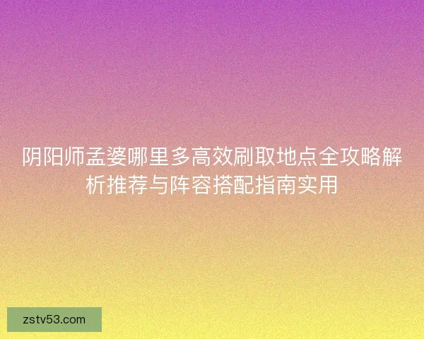 阴阳师孟婆哪里多高效刷取地点全攻略解析推荐与阵容搭配指南实用 阴阳师孟婆哪里多高效刷取地点全攻略解析推荐与阵容搭配指南实用