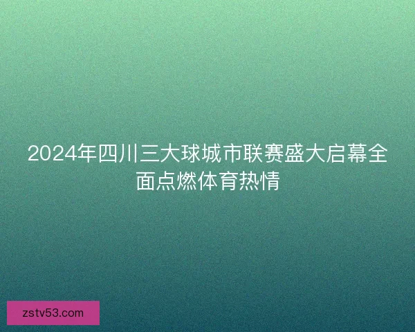 2024年四川三大球城市联赛盛大启幕全面点燃体育热情 2024年四川三大球城市联赛盛大启幕全面点燃体育热情