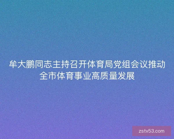 牟大鹏同志主持召开体育局党组会议推动全市体育事业高质量发展 牟大鹏同志主持召开体育局党组会议推动全市体育事业高质量发展