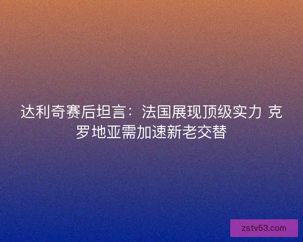 达利奇赛后坦言：法国展现顶级实力 克罗地亚需加速新老交替