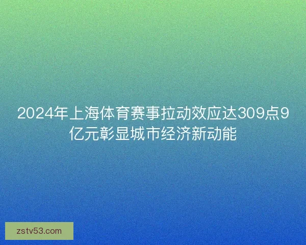 2024年上海体育赛事拉动效应达309点9亿元彰显城市经济新动能 2024年上海体育赛事拉动效应达309点9亿元彰显城市经济新动能