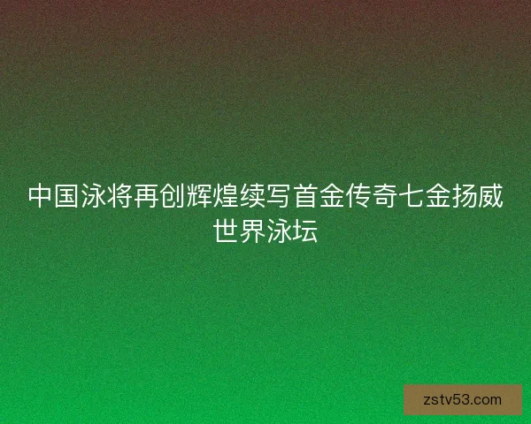 中国泳将再创辉煌续写首金传奇七金扬威世界泳坛
