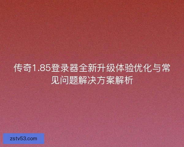 传奇1.85登录器全新升级体验优化与常见问题解决方案解析