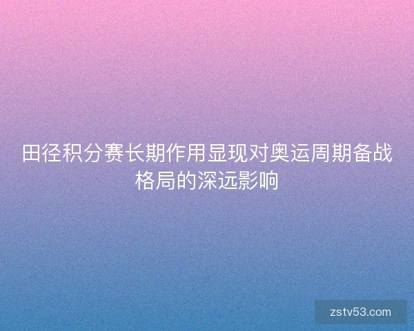 田径积分赛长期作用显现对奥运周期备战格局的深远影响 田径积分赛长期作用显现对奥运周期备战格局的深远影响