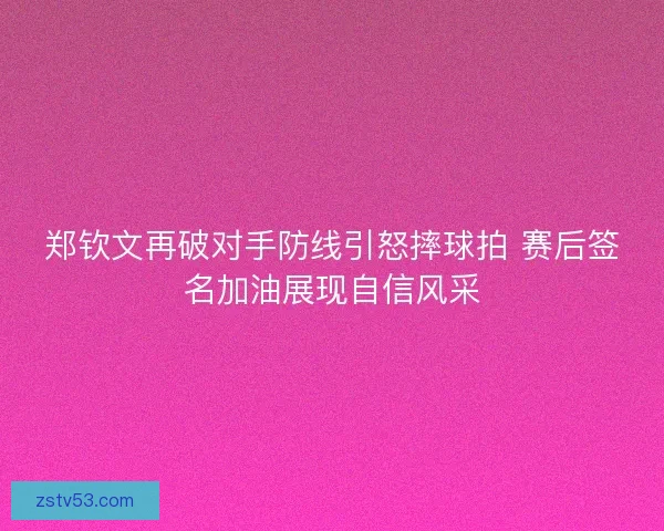 郑钦文再破对手防线引怒摔球拍 赛后签名加油展现自信风采