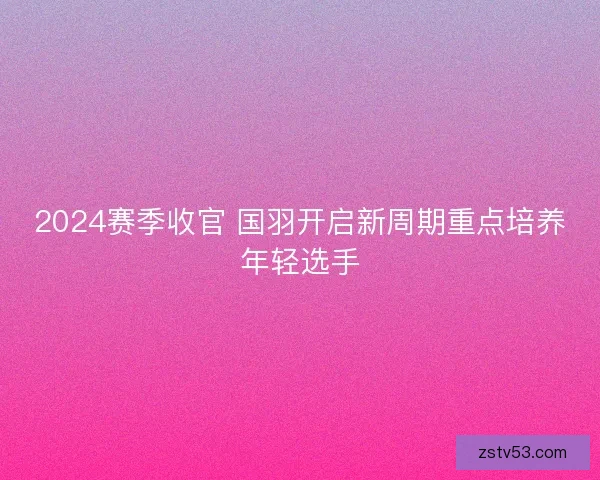 2024赛季收官 国羽开启新周期重点培养年轻选手