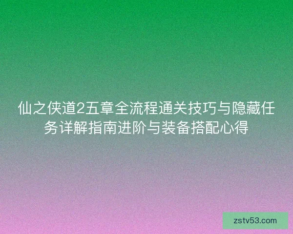 仙之侠道2五章全流程通关技巧与隐藏任务详解指南进阶与装备搭配心得 仙之侠道2五章全流程通关技巧与隐藏任务详解指南进阶与装备搭配心得