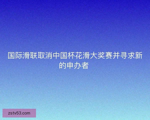 国际滑联取消中国杯花滑大奖赛并寻求新的申办者 