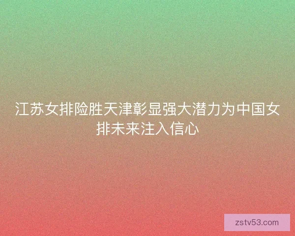 江苏女排险胜天津彰显强大潜力为中国女排未来注入信心