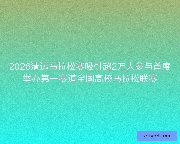 2026清远马拉松赛吸引超2万人参与首度举办第一赛道全国高校马拉松联赛