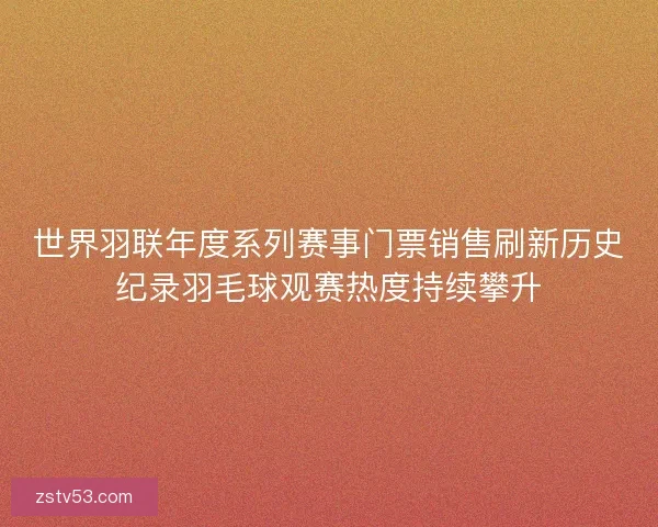 世界羽联年度系列赛事门票销售刷新历史纪录羽毛球观赛热度持续攀升