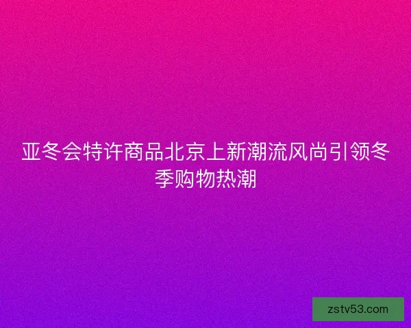 亚冬会特许商品北京上新潮流风尚引领冬季购物热潮 亚冬会特许商品北京上新潮流风尚引领冬季购物热潮