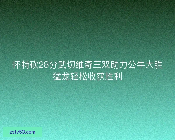 怀特砍28分武切维奇三双助力公牛大胜猛龙轻松收获胜利