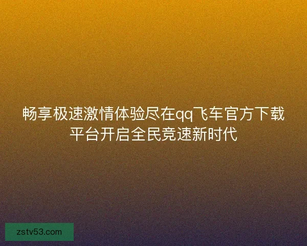 畅享极速激情体验尽在qq飞车官方下载平台开启全民竞速新时代 畅享极速激情体验尽在qq飞车官方下载平台开启全民竞速新时代