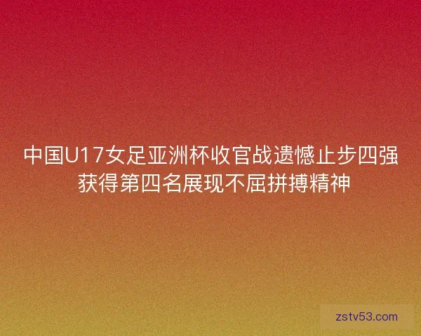 中国U17女足亚洲杯收官战遗憾止步四强 获得第四名展现不屈拼搏精神 中国U17女足亚洲杯收官战遗憾止步四强 获得第四名展现不屈拼搏精神