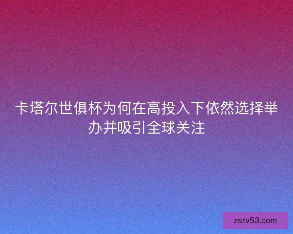 卡塔尔世俱杯为何在高投入下依然选择举办并吸引全球关注