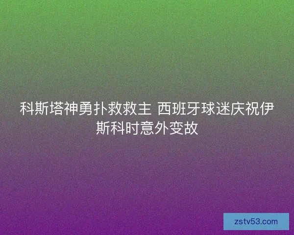 科斯塔神勇扑救救主 西班牙球迷庆祝伊斯科时意外变故