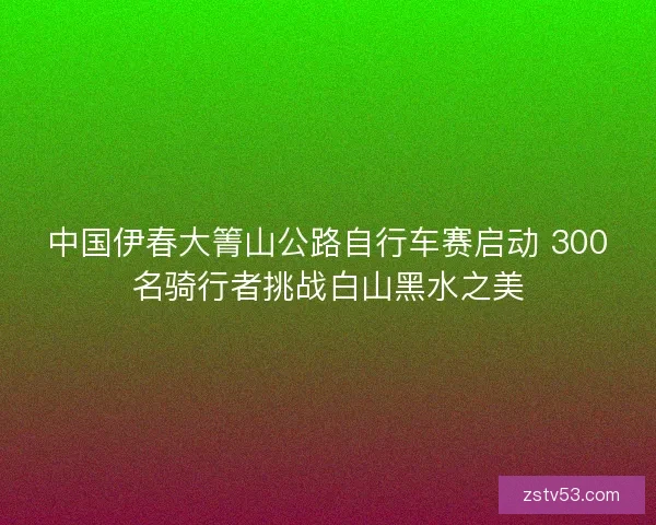 中国伊春大箐山公路自行车赛启动 300名骑行者挑战白山黑水之美