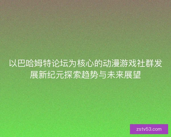 以巴哈姆特论坛为核心的动漫游戏社群发展新纪元探索趋势与未来展望