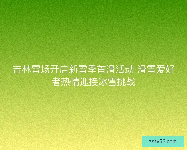 吉林雪场开启新雪季首滑活动 滑雪爱好者热情迎接冰雪挑战