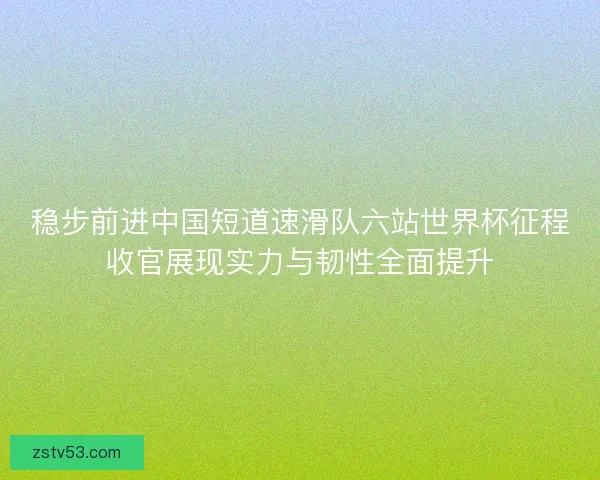 稳步前进中国短道速滑队六站世界杯征程收官展现实力与韧性全面提升