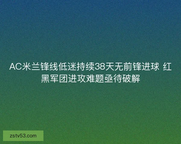 AC米兰锋线低迷持续38天无前锋进球 红黑军团进攻难题亟待破解