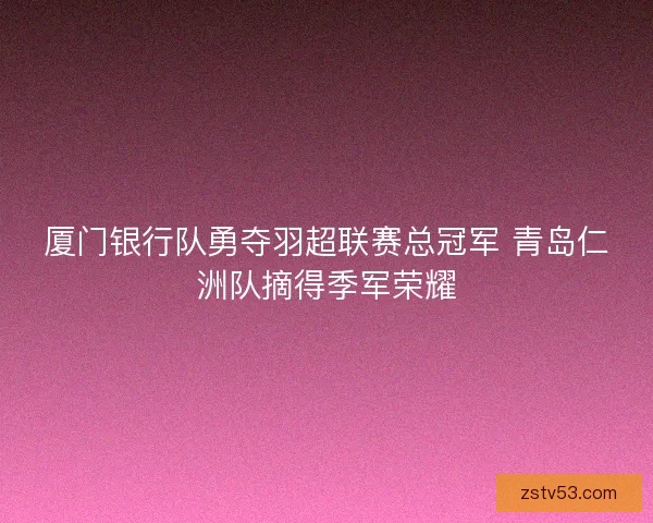 厦门银行队勇夺羽超联赛总冠军 青岛仁洲队摘得季军荣耀 厦门银行队勇夺羽超联赛总冠军 青岛仁洲队摘得季军荣耀