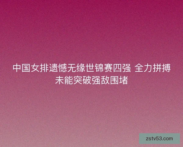 中国女排遗憾无缘世锦赛四强 全力拼搏未能突破强敌围堵 中国女排遗憾无缘世锦赛四强 全力拼搏未能突破强敌围堵