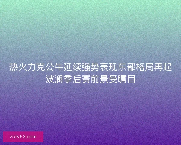 热火力克公牛延续强势表现东部格局再起波澜季后赛前景受瞩目 热火力克公牛延续强势表现东部格局再起波澜季后赛前景受瞩目