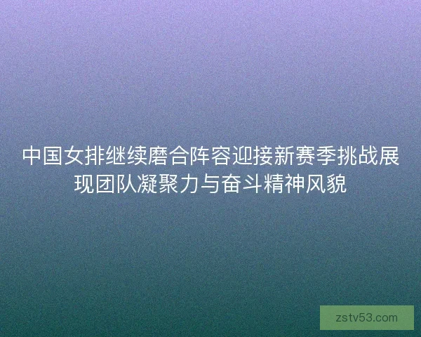 中国女排继续磨合阵容迎接新赛季挑战展现团队凝聚力与奋斗精神风貌 中国女排继续磨合阵容迎接新赛季挑战展现团队凝聚力与奋斗精神风貌