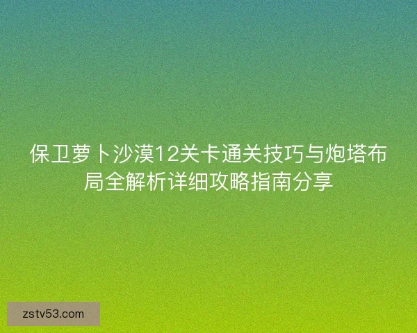 保卫萝卜沙漠12关卡通关技巧与炮塔布局全解析详细攻略指南分享 保卫萝卜沙漠12关卡通关技巧与炮塔布局全解析详细攻略指南分享
