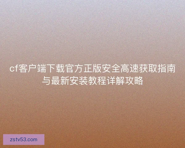 cf客户端下载官方正版安全高速获取指南与最新安装教程详解攻略 cf客户端下载官方正版安全高速获取指南与最新安装教程详解攻略