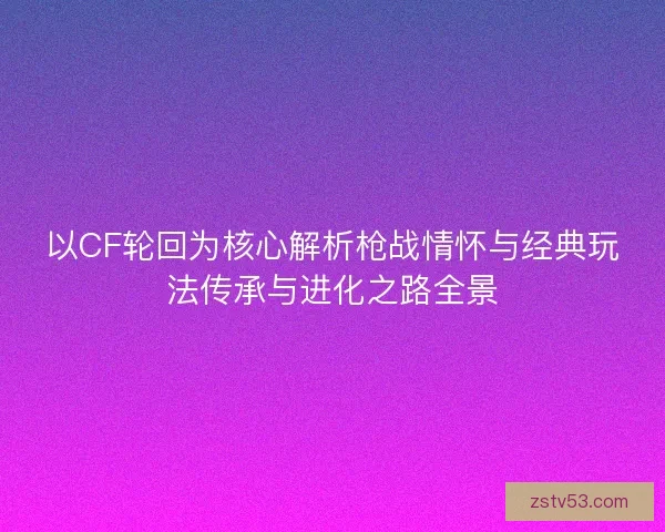 以CF轮回为核心解析枪战情怀与经典玩法传承与进化之路全景
